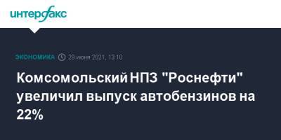 Комсомольский НПЗ "Роснефти" увеличил выпуск автобензинов на 22% - interfax.ru - Москва
