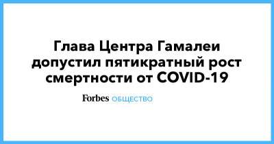 Глава Центра Гамалеи допустил пятикратный рост смертности от COVID-19 - forbes.ru - Россия