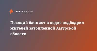 Поющий баянист в лодке подбодрил жителей затопленной Амурской области - ren.tv - Амурская обл.