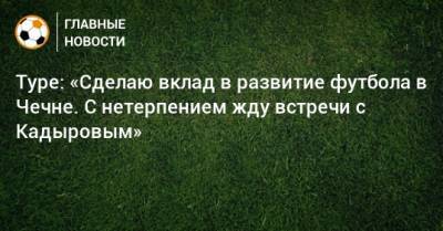 Туре: «Сделаю вклад в развитие футбола в Чечне. С нетерпением жду встречи с Кадыровым» - bombardir.ru - Россия - респ. Чечня