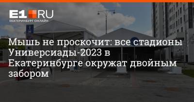 Павел Попов - Артем Устюжанин - Мышь не проскочит: все стадионы Универсиады-2023 в Екатеринбурге окружат двойным забором - e1.ru - Екатеринбург