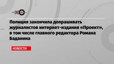 Павел Чиков - Роман Баданин - Михаил Рубин - Илья Трабер - Полиция закончила допрашивать журналистов интернет-издания «Проект», в том числе главного редактора Романа Баданина - echo.msk.ru - Санкт-Петербург