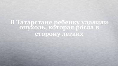 В Татарстане ребенку удалили опухоль, которая росла в сторону легких - chelny-izvest.ru - респ. Татарстан