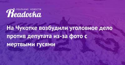 Александр Крамаренко - Денис Хахалов - На Чукотке возбудили уголовное дело против депутата из-за фото с мертвыми гусями - readovka.ru - Россия - Магадан - Чукотка