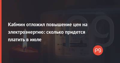 Герман Галущенко - Кабмин отложил повышение цен на электроэнергию: сколько придется платить в июле - thepage.ua - Украина - Кабинет Министров