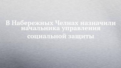 В Набережных Челнах назначили начальника управления социальной защиты - chelny-izvest.ru - Россия - Набережные Челны - Казань