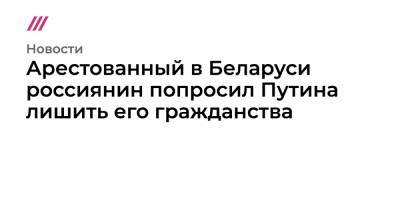 Дмитрий Попов - Владимир В.Путин - Арестованный в Беларуси россиянин попросил Путина лишить его гражданства - tvrain.ru - Россия - Белоруссия