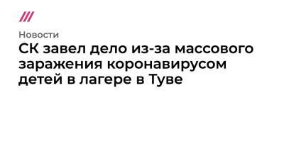 СК завел дело из-за массового заражения коронавирусом детей в лагере в Туве - tvrain.ru
