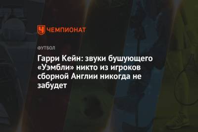 Гарри Кейн - Гарри Кейн: звуки бушующего «Уэмбли» никто из игроков сборной Англии никогда не забудет - championat.com - Англия - Германия
