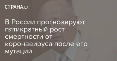 Александр Гинцбург - В России прогнозируют пятикратный рост смертности от коронавируса после его мутаций - strana.ua - Россия - Украина
