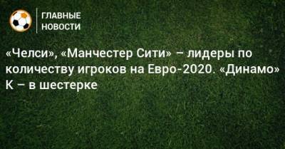 На Евро - «Челси», «Манчестер Сити» – лидеры по количеству игроков на Евро-2020. «Динамо» К – в шестерке - bombardir.ru - Киев