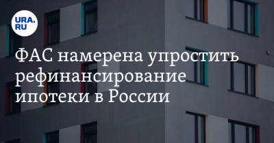 ФАС намерена упростить рефинансирование ипотеки в России - ura.news