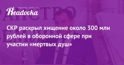 СКР раскрыл хищение около 300 млн рублей в оборонной сфере при участии «мертвых душ» - readovka.news