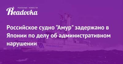 Российское судно «Амур» задержано в Японии по делу об административном нарушении - readovka.ru - Япония