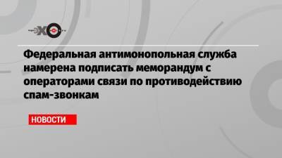 Федеральная антимонопольная служба намерена подписать меморандум с операторами связи по противодействию спам-звонкам - echo.msk.ru