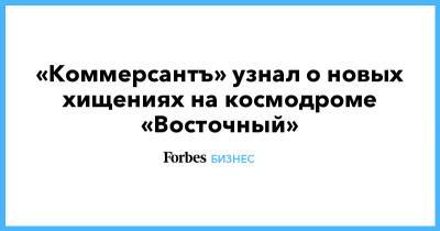 «Коммерсантъ» узнал о новых хищениях на космодроме «Восточный» - forbes.ru - Амурская обл.