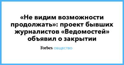 «Не видим возможности продолжать»: проект бывших журналистов «Ведомостей» объявил о закрытии - forbes.ru