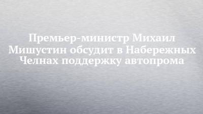 Михаил Мишустин - Премьер-министр Михаил Мишустин обсудит в Набережных Челнах поддержку автопрома - chelny-izvest.ru - Набережные Челны