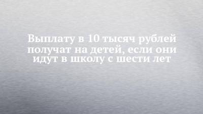 Владимир Путин - Татьяна Голикова - Выплату в 10 тысяч рублей получат на детей, если они идут в школу с шести лет - chelny-izvest.ru