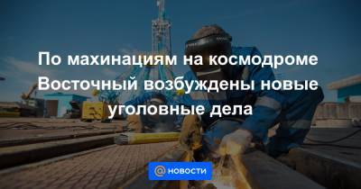По махинациям на космодроме Восточный возбуждены новые уголовные дела - news.mail.ru - Амурская обл.