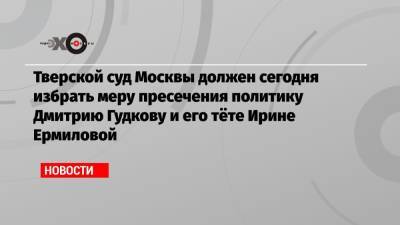Дмитрий Гудков - Ирина Ермилова - Тверской суд Москвы должен сегодня избрать меру пресечения политику Дмитрию Гудкову и его тёте Ирине Ермиловой - echo.msk.ru - Москва