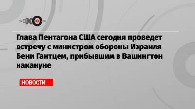 Беня Ганц - Ллойд Остин - Глава Пентагона США сегодня проведет встречу с министром обороны Израиля Бени Гантцем, прибывшим в Вашингтон накануне - echo.msk.ru - Вашингтон - Иран
