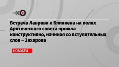 Мария Захарова - Встреча Лаврова и Блинкена на полях Арктического совета прошла конструктивно, начиная со вступительных слов – Захарова - echo.msk.ru - Москва