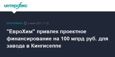 "ЕвроХим" привлек проектное финансирование на 100 млрд руб. для завода в Кингисеппе - interfax.ru - Москва - Ленинградская обл. - Пмэф