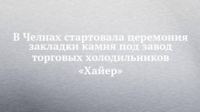 Рустам Минниханов - В Челнах стартовала церемония закладки камня под завод торговых холодильников «Хайер» - chelny-izvest.ru - респ. Татарстан - Набережные Челны - Казань