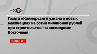 Газета «Коммерсант» узнала о новых махинациях на сотни миллионов рублей при строительстве на космодроме Восточный - echo.msk.ru - Амурская обл.
