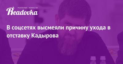 Рамзан Кадыров - Тумсо Абдурахманов - В соцсетях высмеяли причину ухода в отставку Кадырова - readovka.news - Россия - респ. Чечня