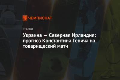 Константин Генич - Украина — Северная Ирландия: прогноз Константина Генича на товарищеский матч - championat.com - Испания - Ирландия - Бахрейн