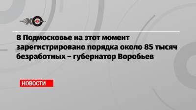 Андрей Воробьев - В Подмосковье на этот момент зарегистрировано порядка около 85 тысяч безработных – губернатор Воробьев - echo.msk.ru - Москва - Московская обл.