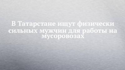 В Татарстане ищут физически сильных мужчин для работы на мусоровозах - chelny-izvest.ru - респ. Татарстан