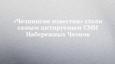 «Челнинсие известия» стали самым цитируемым СМИ Набережных Челнов - chelny-izvest.ru - респ. Татарстан - Набережные Челны