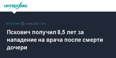 Пскович получил 8,5 лет за нападение на врача после смерти дочери - interfax.ru - Москва - Псков