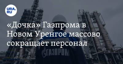 «Дочка» Газпрома в Новом Уренгое массово сокращает персонал - ura.news