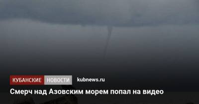 Смерч над Азовским морем попал на видео - kubnews.ru - Анапа - Краснодарский край - Ейск