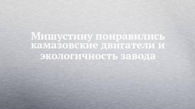 Михаил Мишустин - Мишустину понравились камазовские двигатели и экологичность завода - chelny-izvest.ru - Набережные Челны - Камаз