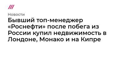 Бывший топ-менеджер «Роснефти» после побега из России купил недвижимость в Лондоне, Монако и на Кипре - tvrain.ru - Швейцария - Лондон - Кипр