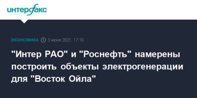 "Интер РАО" и "Роснефть" намерены построить объекты электрогенерации для "Восток Ойла" - interfax.ru - Москва