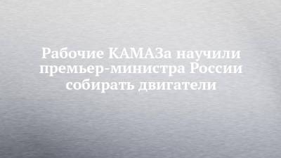 Михаил Мишустин - Рабочие КАМАЗа научили премьер-министра России собирать двигатели - chelny-izvest.ru - Камаз