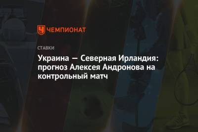 Андрей Шевченко - Алексей Андронов - Украина — Северная Ирландия: прогноз Алексея Андронова на контрольный матч - championat.com - Англия - Испания - Ирландия
