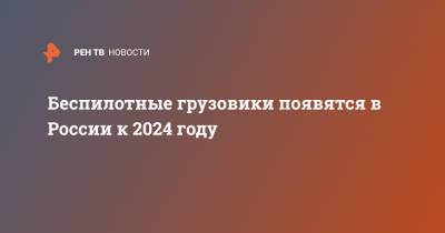 Беспилотные грузовики появятся в России к 2024 году - ren.tv