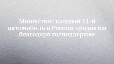 Михаил Мишустин - Мишустин: каждый 11-й автомобиль в России продается благодаря господдержке - chelny-izvest.ru - Набережные Челны