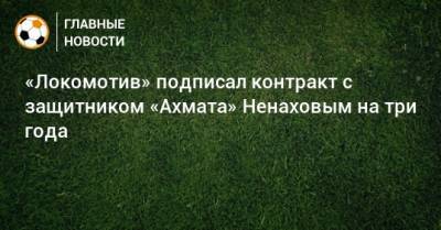 Максим Ненахов - «Локомотив» подписал контракт с защитником «Ахмата» Ненаховым на три года - bombardir.ru