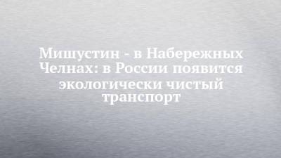 Михаил Мишустин - Мишустин - в Набережных Челнах: в России появится экологически чистый транспорт - chelny-izvest.ru - Набережные Челны