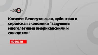 Константин Косачев - Косачев: Венесуэльская, кубинская и сирийская экономики «задушены многолетними американскими и санкциями» - echo.msk.ru - Москва