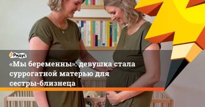 «Мы беременны»: девушка стала суррогатной матерью для сестры-близнеца - ridus.ru