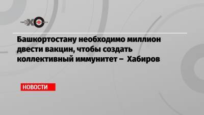 Радий Хабиров - Башкортостану необходимо миллион двести вакцин, чтобы создать коллективный иммунитет – Хабиров - echo.msk.ru - Москва - Башкирия